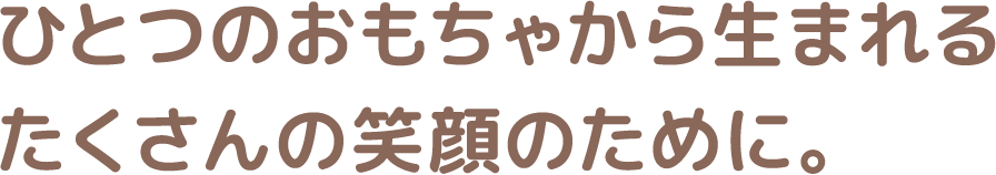 ひとつのおもちゃから生まれるたくさんの笑顔のために。