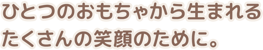 ひとつのおもちゃから生まれるたくさんの笑顔のために。